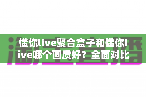 懂你live聚合盒子和懂你live哪个画质好？全面对比解析助你选出更清晰的观影方案
