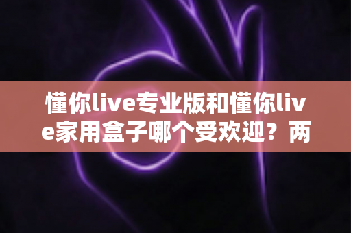 懂你live专业版和懂你live家用盒子哪个受欢迎?两大热门机型深度对比与真实口碑全解析 懂你live专业版和懂你live家用盒子哪个受欢迎?两大热门机型深度对比与真实口碑全解析