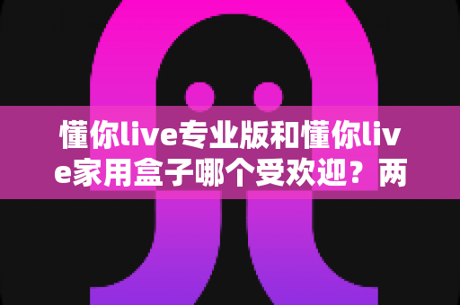 懂你live专业版和懂你live家用盒子哪个受欢迎?两大热门机型深度对比与真实口碑全解析 懂你live专业版和懂你live家用盒子哪个受欢迎?两大热门机型深度对比与真实口碑全解析