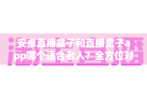 安卓直播盒子和直播盒子app哪个适合老人?全方位对比分析与子女选购实用指南 安卓直播盒子和直播盒子app哪个适合老人?全方位对比分析与子女选购实用指南