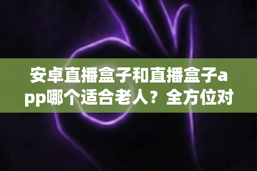 安卓直播盒子和直播盒子app哪个适合老人?全方位对比分析与子女选购实用指南 安卓直播盒子和直播盒子app哪个适合老人?全方位对比分析与子女选购实用指南