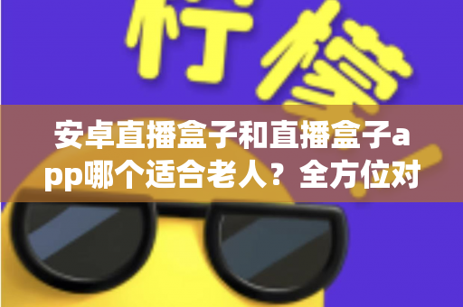 安卓直播盒子和直播盒子app哪个适合老人？全方位对比分析与子女选购实用指南