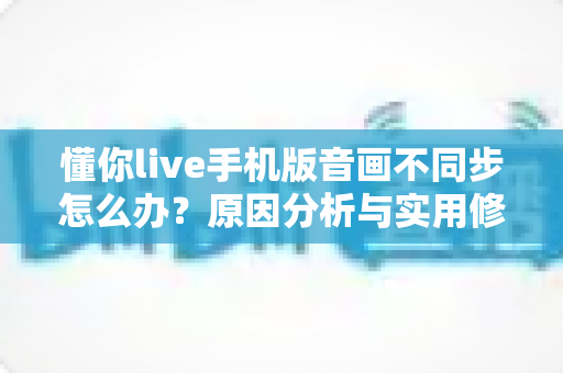 懂你live手机版音画不同步怎么办?原因分析与实用修复指南全攻略 懂你live手机版音画不同步怎么办?原因分析与实用修复指南全攻略