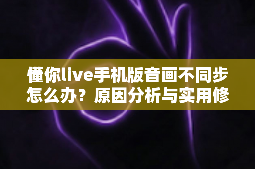 懂你live手机版音画不同步怎么办?原因分析与实用修复指南全攻略 懂你live手机版音画不同步怎么办?原因分析与实用修复指南全攻略