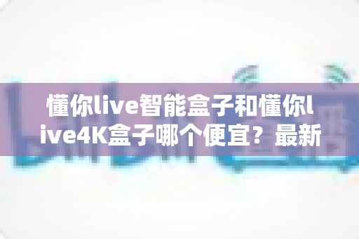 懂你live智能盒子和懂你live4K盒子哪个便宜?最新价格对比与高性价比选购全攻略 懂你live智能盒子和懂你live4K盒子哪个便宜?最新价格对比与高性价比选购全攻略