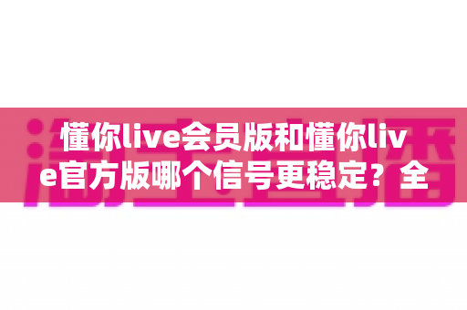 懂你live会员版和懂你live官方版哪个信号更稳定？全方位深度对比与选购指南
