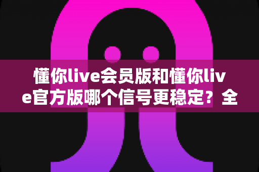 懂你live会员版和懂你live官方版哪个信号更稳定？全方位深度对比与选购指南