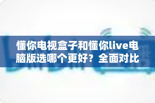 懂你电视盒子和懂你live电脑版选哪个更好?全面对比帮你找到最适合自己的观影方案 懂你电视盒子和懂你live电脑版选哪个更好?全面对比帮你找到最适合自己的观影方案