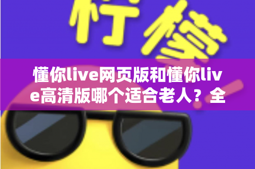 懂你live网页版和懂你live高清版哪个适合老人？全面对比分析帮您做出最佳选择