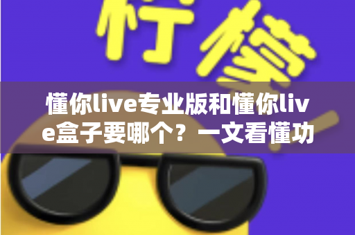 懂你live专业版和懂你live盒子要哪个？一文看懂功能差异与选购建议，帮你少走弯路