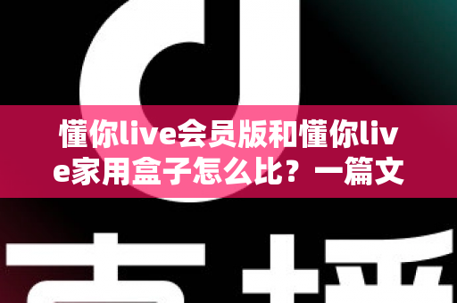 懂你live会员版和懂你live家用盒子怎么比?一篇文章帮你彻底搞懂差异与选购技巧 懂你live会员版和懂你live家用盒子怎么比?一篇文章帮你彻底搞懂差异与选购技巧