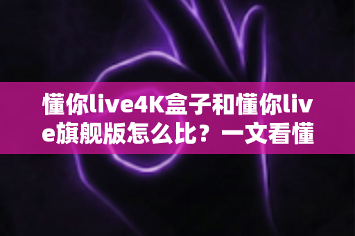 懂你live4K盒子和懂你live旗舰版怎么比？一文看懂两者差异，选对设备不花冤枉钱