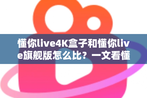 懂你live4K盒子和懂你live旗舰版怎么比？一文看懂两者差异，选对设备不花冤枉钱