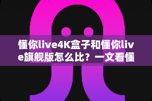 懂你live4K盒子和懂你live旗舰版怎么比？一文看懂两者差异，选对设备不花冤枉钱