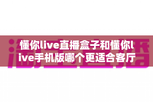 懂你live直播盒子和懂你live手机版哪个更适合客厅？全方位深度对比助你打造理想客厅观影体验