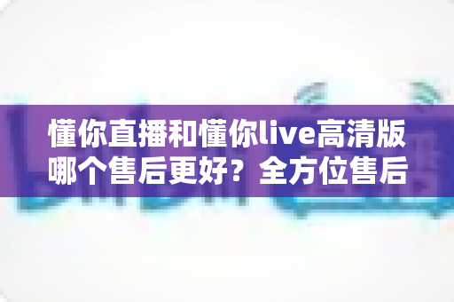 懂你直播和懂你live高清版哪个售后更好？全方位售后对比分析与平台选择指南