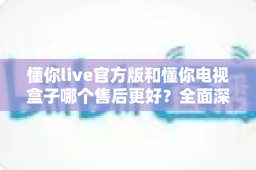 懂你live官方版和懂你电视盒子哪个售后更好?全面深度对比分析,帮你选得更安心 懂你live官方版和懂你电视盒子哪个售后更好?全面深度对比分析,帮你选得更安心