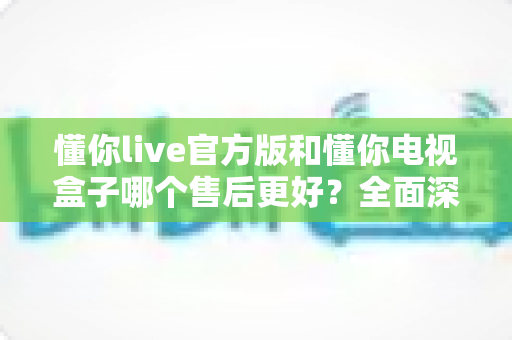 懂你live官方版和懂你电视盒子哪个售后更好?全面深度对比分析,帮你选得更安心 懂你live官方版和懂你电视盒子哪个售后更好?全面深度对比分析,帮你选得更安心