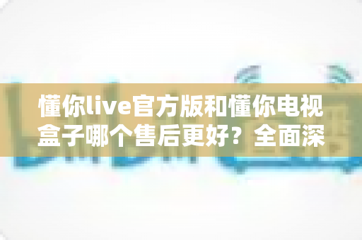 懂你live官方版和懂你电视盒子哪个售后更好？全面深度对比分析，帮你选得更安心