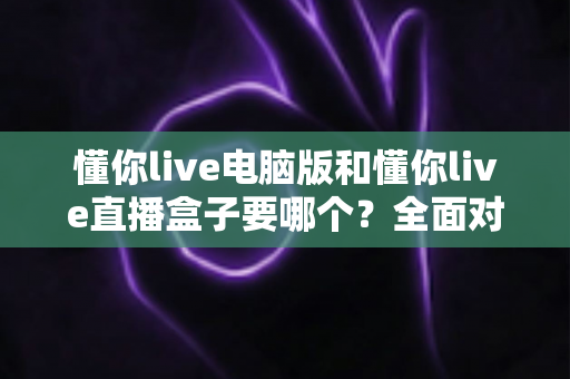 懂你live电脑版和懂你live直播盒子要哪个？全面对比两大版本差异，帮你一步选对最佳观看方案