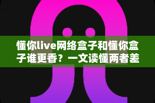 懂你live网络盒子和懂你盒子谁更香？一文读懂两者差异，选对盒子看电视更舒心