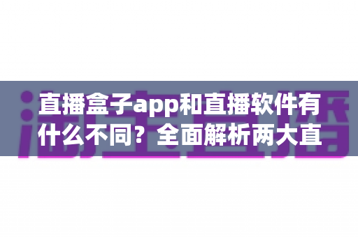 直播盒子app和直播软件有什么不同？全面解析两大直播工具的区别与选择指南