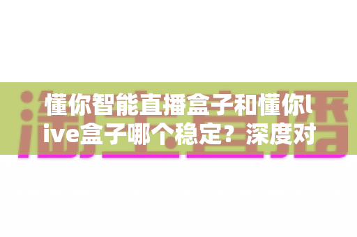 懂你智能直播盒子和懂你live盒子哪个稳定？深度对比评测与选购全攻略