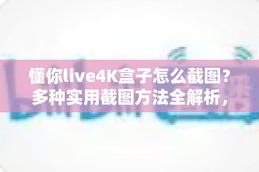 懂你live4K盒子怎么截图？多种实用截图方法全解析，轻松保存精彩画面