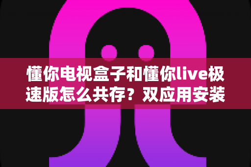 懂你电视盒子和懂你live极速版怎么共存?双应用安装使用全攻略,一次搞定不冲突 懂你电视盒子和懂你live极速版怎么共存?双应用安装使用全攻略,一次搞定不冲突