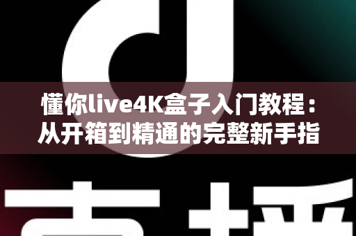 懂你live4K盒子入门教程：从开箱到精通的完整新手指南，轻松玩转高清影音新体验