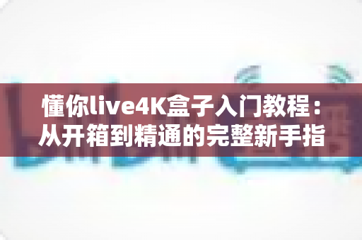 懂你live4K盒子入门教程：从开箱到精通的完整新手指南，轻松玩转高清影音新体验