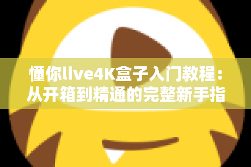 懂你live4K盒子入门教程：从开箱到精通的完整新手指南，轻松玩转高清影音新体验