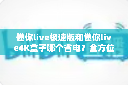 懂你live极速版和懂你live4K盒子哪个省电？全方位功耗对比与省电选购指南