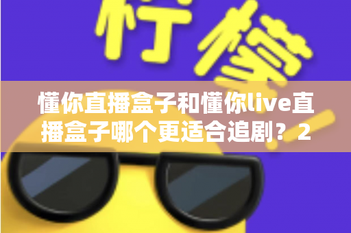 懂你直播盒子和懂你live直播盒子哪个更适合追剧?2024年追剧党必看的深度对比与选购指南 懂你直播盒子和懂你live直播盒子哪个更适合追剧?2024年追剧党必看的深度对比与选购指南
