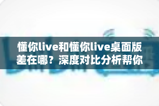 懂你live和懂你live桌面版差在哪?深度对比分析帮你选对版本 懂你live和懂你live桌面版差在哪?深度对比分析帮你选对版本