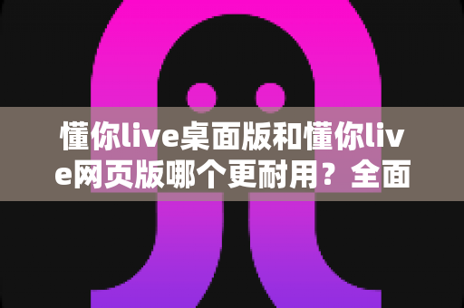 懂你live桌面版和懂你live网页版哪个更耐用？全面解析助你选出最稳定耐用的直播工具方案