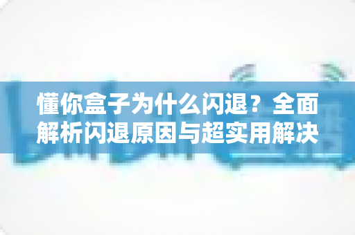 懂你盒子为什么闪退?全面解析闪退原因与超实用解决方法指南 懂你盒子为什么闪退?全面解析闪退原因与超实用解决方法指南