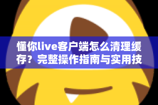 懂你live客户端怎么清理缓存？完整操作指南与实用技巧一次讲清