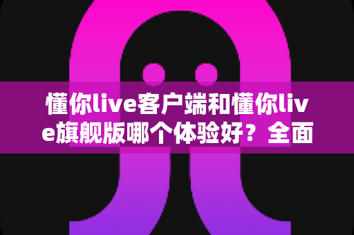 懂你live客户端和懂你live旗舰版哪个体验好？全面深度对比解析，帮你选出最适合自己的版本