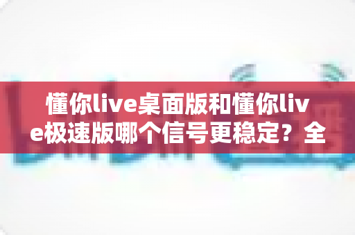 懂你live桌面版和懂你live极速版哪个信号更稳定？全面对比分析与选购指南