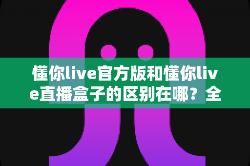 懂你live官方版和懂你live直播盒子的区别在哪？全面解析两大版本差异与选择指南