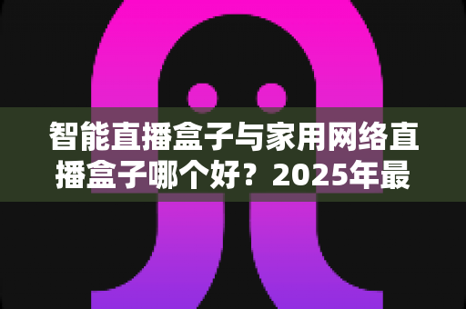 智能直播盒子与家用网络直播盒子哪个好?2025年最新选购指南与深度对比解析 智能直播盒子与家用网络直播盒子哪个好?2025年最新选购指南与深度对比解析