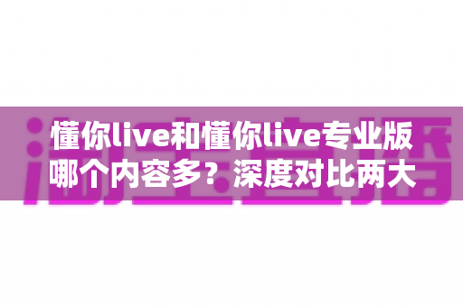 懂你live和懂你live专业版哪个内容多？深度对比两大版本内容差异，帮你选对学习平台