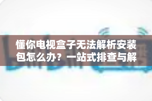 懂你电视盒子无法解析安装包怎么办?一站式排查与解决方案全攻略 懂你电视盒子无法解析安装包怎么办?一站式排查与解决方案全攻略