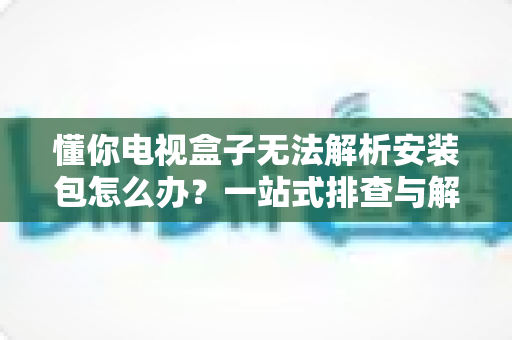 懂你电视盒子无法解析安装包怎么办?一站式排查与解决方案全攻略 懂你电视盒子无法解析安装包怎么办?一站式排查与解决方案全攻略