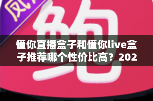 懂你直播盒子和懂你live盒子推荐哪个性价比高？2025年超全对比评测与避坑选购指南