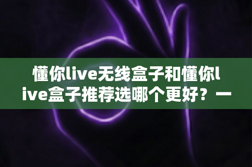懂你live无线盒子和懂你live盒子推荐选哪个更好？一文读懂两款机顶盒的真实差异与选购建议