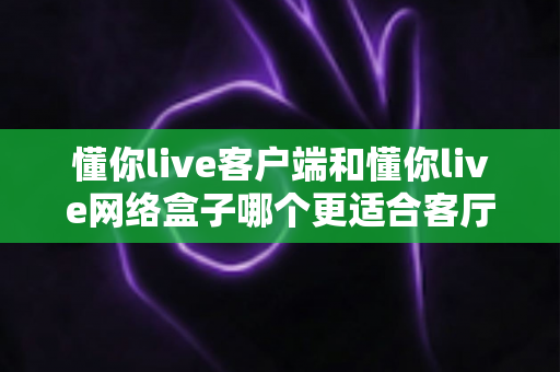 懂你live客户端和懂你live网络盒子哪个更适合客厅?全方位对比帮你选对家庭大屏影音方案 懂你live客户端和懂你live网络盒子哪个更适合客厅?全方位对比帮你选对家庭大屏影音方案