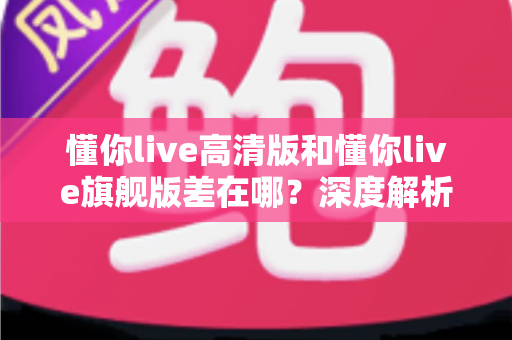 懂你live高清版和懂你live旗舰版差在哪？深度解析两大版本核心区别，帮你精准选购不踩坑