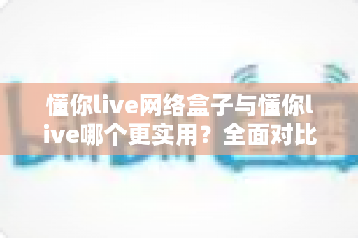 懂你live网络盒子与懂你live哪个更实用？全面对比解析帮你选对观影方案